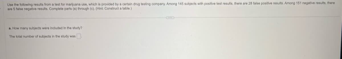 Use the following results from a test for marijuana use, which is provided by a certain drug testing company. Among 145 subjects with positive test results, there are 28 false positive results. Among 151 negative results, there
are 5 false negative results. Complete parts (a) through (c). (Hint: Construct a table.)
a. How many subjects were included in the study?
The total number of subjects in the study was