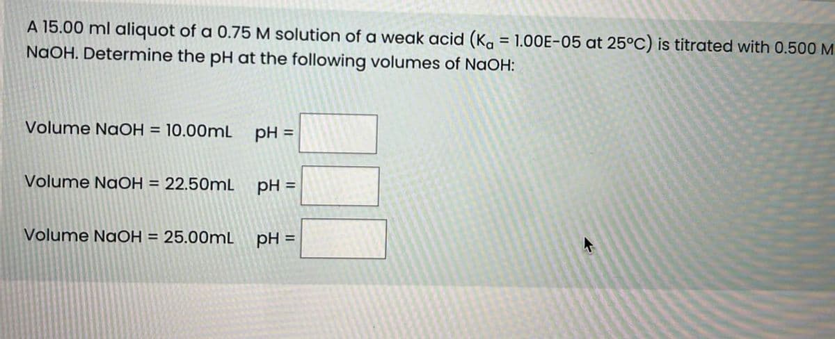 A 15.00 ml aliquot of a 0.75 M solution of a weak acid (Ka = 1.00E-05 at 25°C) is titrated with 0.500 M
NaOH. Determine the pH at the following volumes of NaOH:
Volume NaOH = 10.00mL
pH =
Volume NaOH = 22.50mL
pH =
Volume NaOH = 25.00mL
pH =