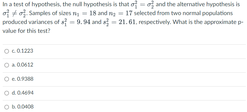 In a test of hypothesis, the null hypothesis is that o = o and the alternative hypothesis is
2. Samples of sizes n₁ = 18 and n₂ = 17 selected from two normal populations
produced variances of s² = 9.94 and s2 = 21.61, respectively. What is the approximate p-
value for this test?
O c. 0.1223
a. 0.0612
O e. 0.9388
O d. 0.4694
O b. 0.0408