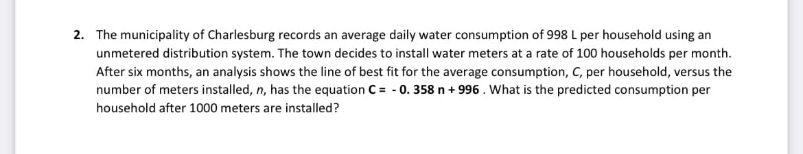 2. The municipality of Charlesburg records an average daily water consumption of 998 L per household using an
unmetered distribution system. The town decides to install water meters at a rate of 100 households per month.
After six months, an analysis shows the line of best fit for the average consumption, C, per household, versus the
number of meters installed, n, has the equation C = -0.358 n +996. What is the predicted consumption per
household after 1000 meters are installed?