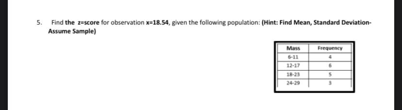 5. Find the z=score for observation x=18.54, given the following population: (Hint: Find Mean, Standard Deviation-
Assume Sample)
Mass
6-11
12-17
18-23
24-29
Frequency
6
5
3