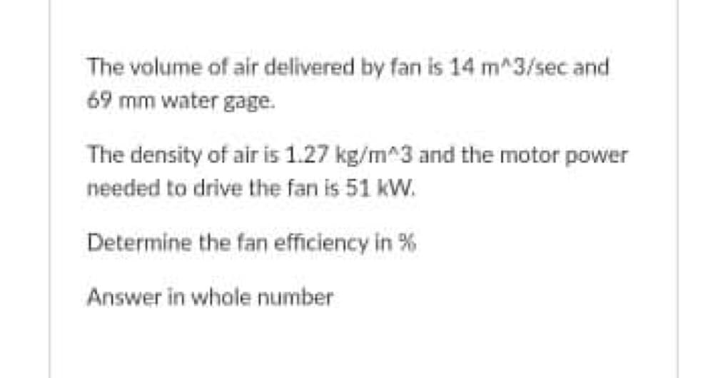 The volume of air delivered by fan is 14 m^3/sec and
69 mm water gage.
The density of air is 1.27 kg/m^3 and the motor power
needed to drive the fan is 51 kW.
Determine the fan efficiency in %
Answer in whole number
