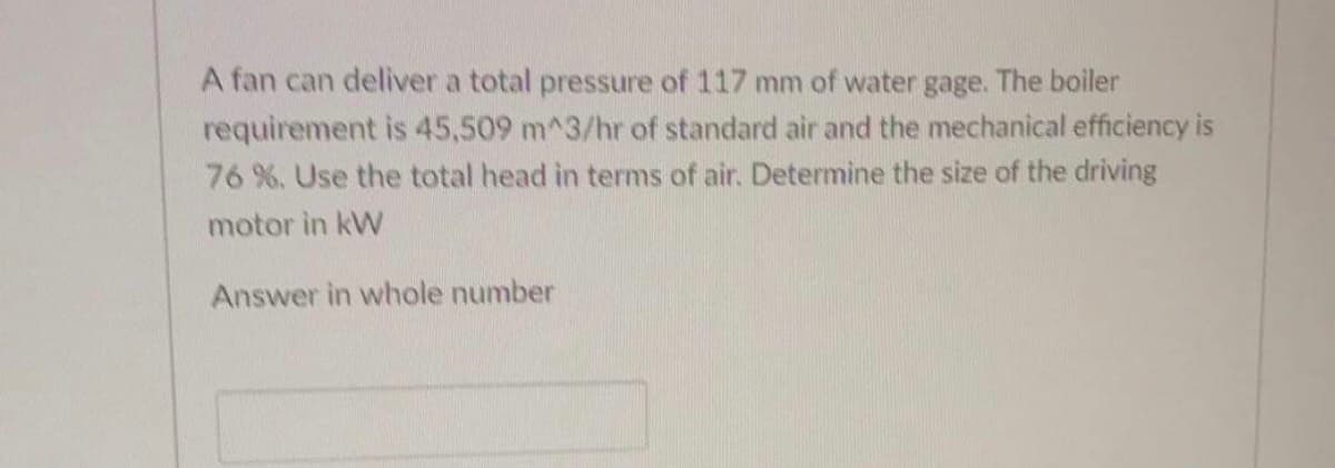 A fan can deliver a total pressure of 117 mm of water gage. The boiler
requirement is 45,509 m^3/hr of standard air and the mechanical efficiency is
76 %. Use the total head in terms of air. Determine the size of the driving
motor in kW
Answer in whole number
