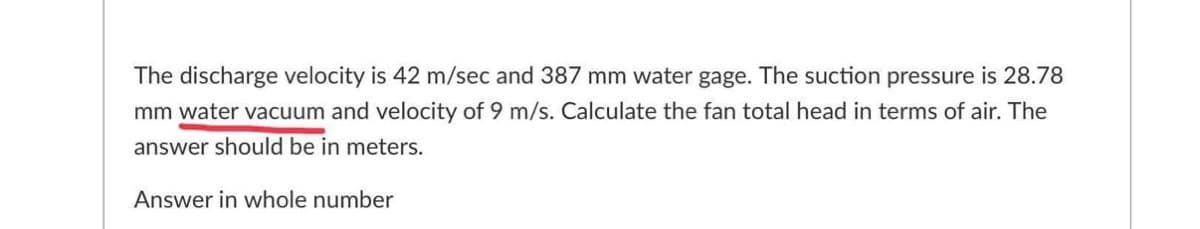 The discharge velocity is 42 m/sec and 387 mm water gage. The suction pressure is 28.78
mm water vacuum and velocity of 9 m/s. Calculate the fan total head in terms of air. The
answer should be in meters.
Answer in whole number
