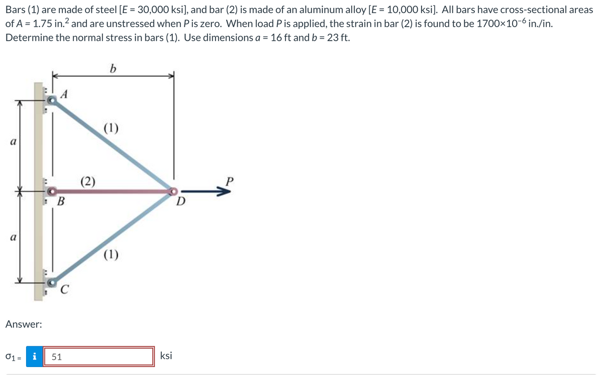 Bars
(1) are made of steel [E = 30,000 ksi], and bar (2) is made of an aluminum alloy [E = 10,000 ksi]. All bars have cross-sectional areas
of A = 1.75 in.² and are unstressed when P is zero. When load P is applied, the strain in bar (2) is found to be 1700×10-6 in./in.
Determine the normal stress in bars (1). Use dimensions a = 16 ft and b = 23 ft.
a
Answer:
01 - i
B
C
51
(2)
b
(1)
(1)
ksi
D
P