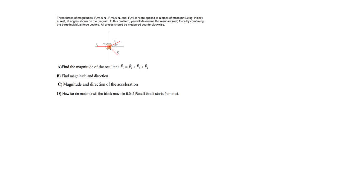 Three forces of magnitudes F,=4.0 N, F,=6.0 N, and F3=8.0 N are applied to a block of mass m=2.0 kg, initially
at rest, at angles shown on the diagram. In this problem, you will determine the resultant (net) force by combining
the three individual force vectors. All angles should be measured counterclockwise.
325°
25
A)Find the magnitude of the resultant F, = F, + F, + F,
B) Find magnitude and direction
C) Magnitude and direction of the acceleration
D) How far (in meters) will the block move in 5.0s? Recall that it starts from rest.
