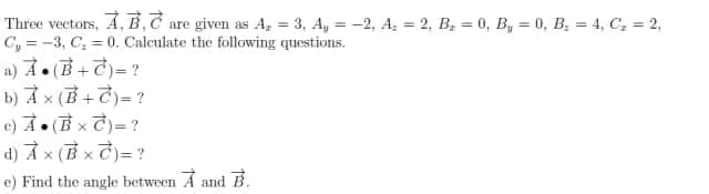 Three vectors, A, B.C are given as A, = 3, A, = -2, A = 2, B, = 0, B, = 0, B; = 4, C; = 2,
C, = -3, C, = 0. Calculate the following questions.
a)オ。(B+)=?
b) À x (B +7)= ?
e)オ。(Bxで)=?
d)オx(Bxで)=?
e) Find the angle between A and B.
