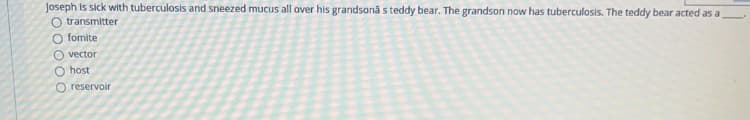 Joseph is sick with tuberculosis and sneezed mucus all over his grandsona s teddy bear. The grandson now has tuberculosis. The teddy bear acted as a
O transmitter
O fomite
O vector
O host
O reservoir
