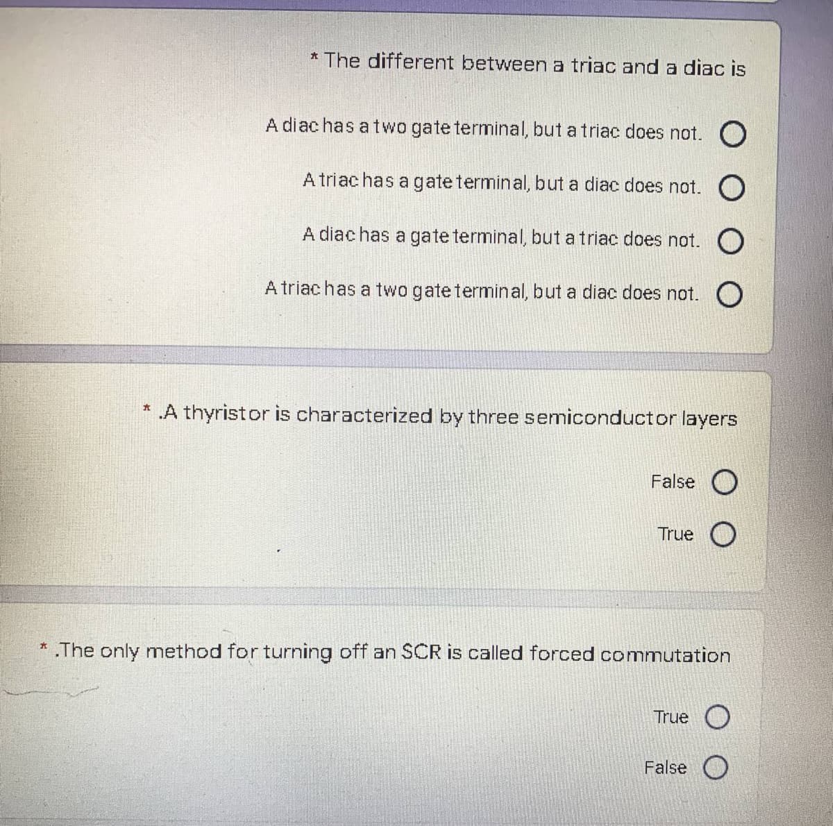 * The different between a triac and a diac is
A diac has a two gate terminal, but a triac does not. O
A triac has a gateterminal, but a diac does not. O
A diac has a gate terminal, but a triac does not. O
A triachas a two gateterminal, but a diac does not. O
.A thyristor is characterized by three semiconductor layers
False O
True O
* .The only method for turning off an SCR is called forced commutation
True O
False O
