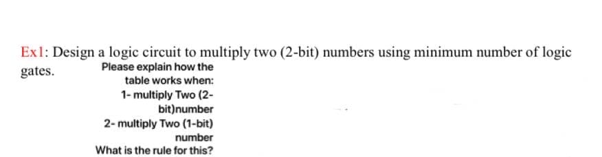 Ex1: Design a logic circuit to multiply two (2-bit) numbers using minimum number of logic
Please explain how the
gates.
table works when:
1- multiply Two (2-
bit)number
2- multiply Two (1-bit)
number
What is the rule for this?
