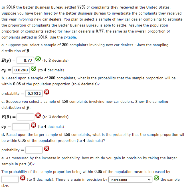 In 2016 the Better Business Bureau settled 77% of complaints they received in the United States.
Suppose you have been hired by the Better Business Bureau to investigate the complaints they received
this year involving new car dealers. You plan to select a sample of new car dealer complaints to estimate
the proportion of complaints the Better Business Bureau is able to settle. Assume the population
proportion of complaints settled for new car dealers is 0.77, the same as the overall proportion of
complaints settled in 2016. Use the z-table.
a. Suppose you select a sample of 200 complaints involving new car dealers. Show the sampling
distribution
of p.
E(p) =
T = 0.0298
(to 4 decimals)
b. Based upon a sample of 200 complaints, what is the probability that the sample proportion will be
within 0.05 of the population proportion (to 4 decimals)?
0.77
(to 2 decimals)
probability = 0.8932
c. Suppose you select a sample of 450 complaints involving new car dealers. Show the sampling
distribution of p.
E(p)
size.
(to 2 decimals)
(to 4 decimals)
d. Based upon the larger sample of 450 complaints, what is the probability that the sample proportion wil
be within 0.05 of the population proportion (to 4 decimals)?
probability=
e. As measured by the increase in probability, how much do you gain in precision by taking the larger
sample in part (d)?
The probability of the sample proportion being within 0.05 of the population mean is increased by
(to 3 decimals). There is a gain in precision by increasing
the sample