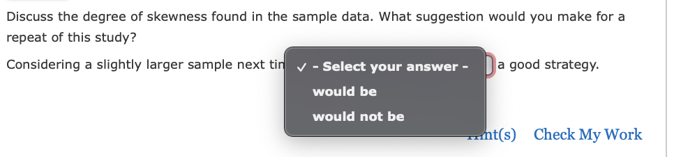 Discuss the degree of skewness found in the sample data. What suggestion would you make for a
repeat of this study?
Considering a slightly larger sample next tin ✔ - Select your answer -
would be
would not be
a good strategy.
nt(s) Check My Work