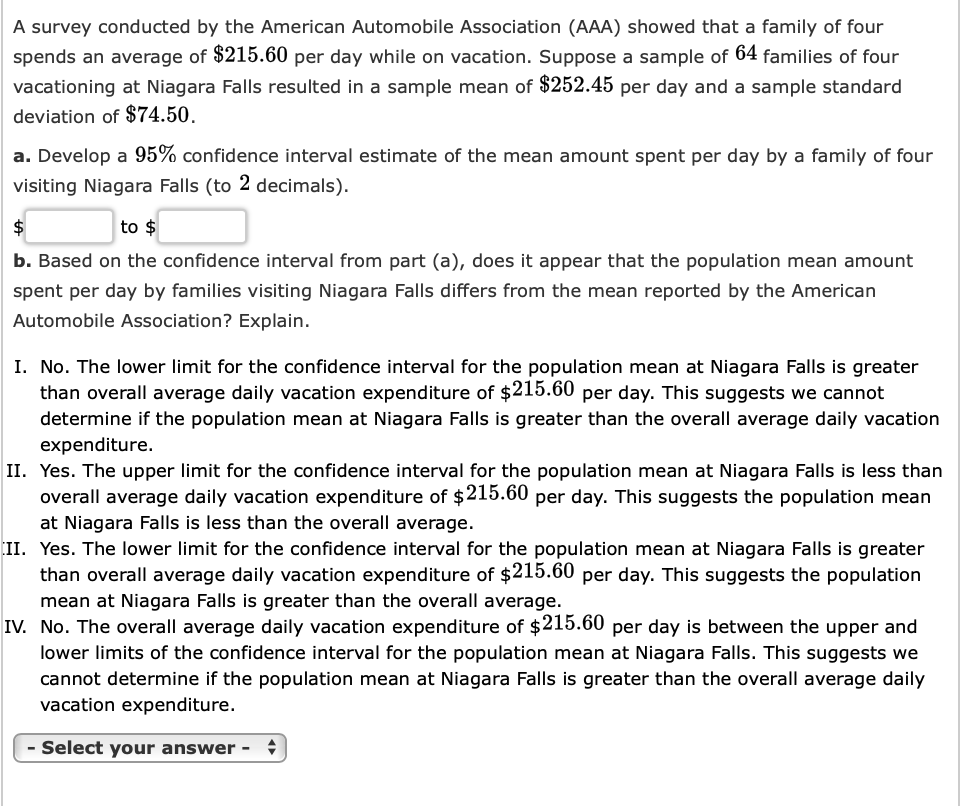 A survey conducted by the American Automobile Association (AAA) showed that a family of four
spends an average of $215.60 per day while on vacation. Suppose a sample of 64 families of four
vacationing at Niagara Falls resulted in a sample mean of $252.45 per day and a sample standard
deviation of $74.50.
a. Develop a 95% confidence interval estimate of the mean amount spent per day by a family of four
visiting Niagara Falls (to 2 decimals).
$
to $
b. Based on the confidence interval from part (a), does it appear that the population mean amount
spent per day by families visiting Niagara Falls differs from the mean reported by the American
Automobile Association? Explain.
I. No. The lower limit for the confidence interval for the population mean at Niagara Falls is greater
than overall average daily vacation expenditure of $215.60 per day. This suggests we cannot
determine if the population mean at Niagara Falls is greater than the overall average daily vacation
expenditure.
II. Yes. The upper limit for the confidence interval for the population mean at Niagara Falls is less than
overall average daily vacation expenditure of $215.60 per day. This suggests the population mean
at Niagara Falls is less than the overall average.
II. Yes. The lower limit for the confidence interval for the population mean at Niagara Falls is greater
than overall average daily vacation expenditure of $215.60 per day. This suggests the population
mean at Niagara Falls is greater than the overall average.
IV. No. The overall average daily vacation expenditure of $215.60 per day is between the upper and
lower limits of the confidence interval for the population mean at Niagara Falls. This suggests we
cannot determine if the population mean at Niagara Falls is greater than the overall average daily
vacation expenditure.
- Select your answer - +