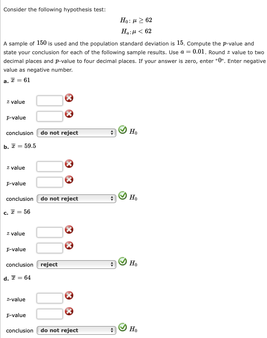 Consider the following hypothesis test:
A sample of 150 is used and the population standard deviation is 15. Compute the p-value and
state your conclusion for each of the following sample results. Use a = 0.01. Round z value to two
decimal places and p-value to four decimal places. If your answer is zero, enter "0". Enter negative
value as negative number.
a.
x = 61
z value
p-value
conclusion do not reject
b. = 59.5
z value
p-value
conclusion
c. = 56
z value
p-value
conclusion
d. = 64
z-value
p-value
X
do not reject
reject
X
Ho : μ > 62
Ha: μ < 62
conclusion do not reject
Но
Но
Но
Но