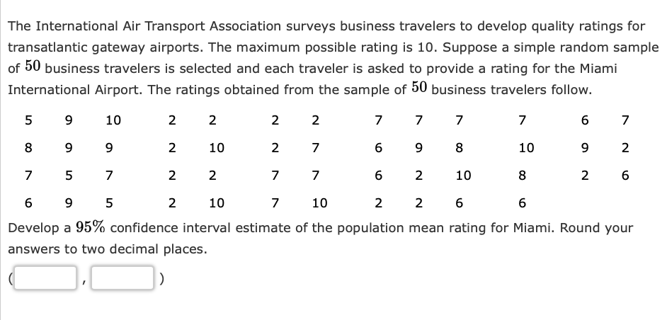 The International Air Transport Association surveys business travelers to develop quality ratings for
transatlantic gateway airports. The maximum possible rating is 10. Suppose a simple random sample
of 50 business travelers is selected and each traveler is asked to provide a rating for the Miami
International Airport. The ratings obtained from the sample of 50 business travelers follow.
10
7
7
7
9
8
2 10
9
2
899
2
7
10
7
5
7
7
7
8
6
9 5
10
7
10
2 2 6
6
Develop a 95% confidence interval estimate of the population mean rating for Miami. Round your
answers to two decimal places.
5
2
2
2
2
2
10
2
2
7
6
6
6
9
2
7
2
6