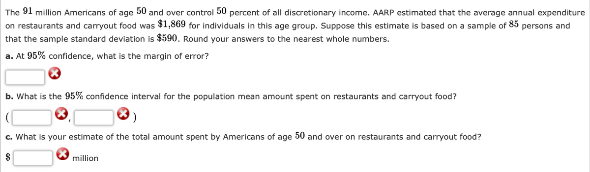 The 91 million Americans of age 50 and over control 50 percent of all discretionary income. AARP estimated that the average annual expenditure on restaurants and carryout food was $1,869 for individuals in this age group. Suppose this estimate is based on a sample of 85 persons and that the sample standard deviation is $590. Round your answers to the nearest whole numbers.

a. At 95% confidence, what is the margin of error?
[ ]
b. What is the 95% confidence interval for the population mean amount spent on restaurants and carryout food?
( [ ], [ ] )
c. What is your estimate of the total amount spent by Americans of age 50 and over on restaurants and carryout food?
$[ ] million

There are no graphs or diagrams in this text. Each section includes a red "X" symbol next to blank boxes, indicating where answers should be filled in.