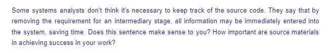 Some systems analysts don't think it's necessary to keep track of the source code. They say that by
removing the requirement for an intermediary stage, all information may be immediately entered into
the system, saving time. Does this sentence make sense to you? How important are source materials
in achieving success in your work?