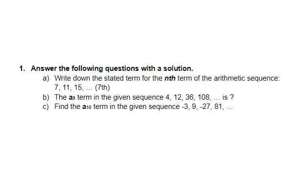 1. Answer the following questions with a solution.
a) Write down the stated term for the nth term of the arithmetic sequence:
7, 11, 15, ... (7th)
b) The as term in the given sequence 4, 12, 36, 108, . is ?
c) Find the a1o term in the given sequence -3, 9, -27, 81, ..
...
