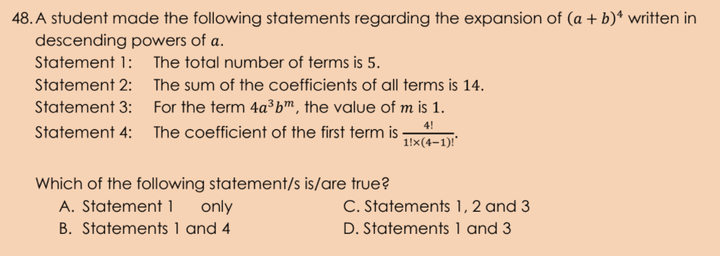 48. A student made the following statements regarding the expansion of (a + b)ª written in
descending powers of a.
Statement 1:
The total number of terms is 5.
Statement 2:
The sum of the coefficients of all terms is 14.
Statement 3:
For the term 4a³bm, the value of m is 1.
4!
Statement 4:
The coefficient of the first term is
1!x(4-1)!"
Which of the following statement/s is/are true?
A. Statement 1
only
C. Statements 1, 2 and 3
B. Statements 1 and 4
D. Statements 1 and 3
