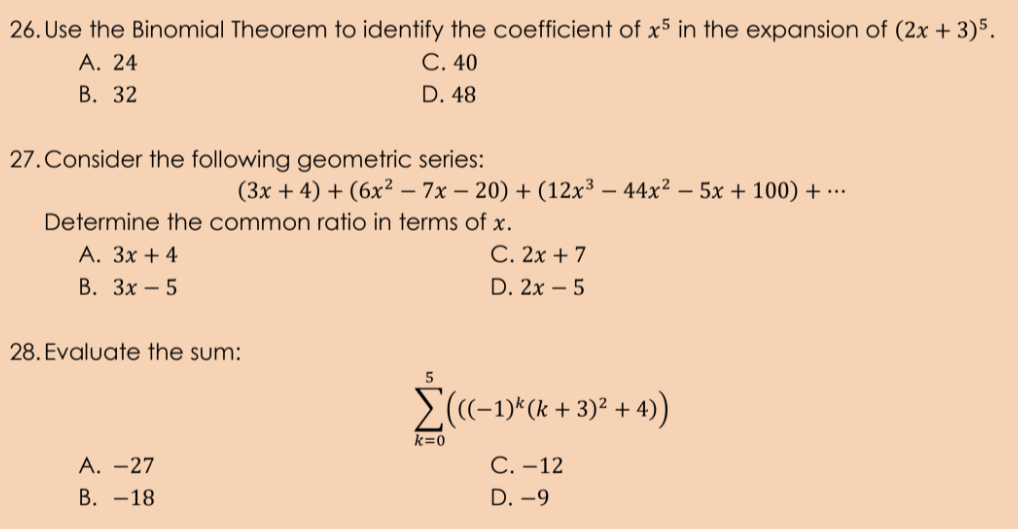 26. Use the Binomial Theorem to identify the coefficient of x5 in the expansion of (2x + 3)5.
A. 24
В. 32
С.40
D. 48
27.Consider the following geometric series:
(3x + 4) + (6x² – 7x – 20) + (12x³ – 44x² – 5x + 100) + …
Determine the common ratio in terms of x.
C. 2x + 7
А. Зх + 4
В. Зх — 5
D. 2x – 5
28. Evaluate the sum:
E(-1)*(k + 3)² + 4)
k=0
А. —27
С.-12
В. —18
D. -9
