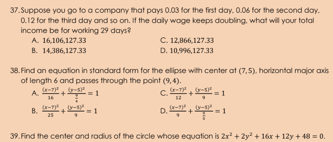 37. Suppose you go to a company that pays 0.03 for the first day, 0.06 for the second day,
0.12 for the third day and so on. If the daily wage keeps doubling, what will your total
income be for working 29 days?
А. 16,106,127.33
C. 12,866,127.33
B. 14,386,127.33
D. 10,996,127.33
38. Find an equation in standard form for the ellipse with center at (7,5), horizontal major axis
of length 6 and passes through the point (9,4).
(x-7)²
A.
(y-5)²
= 1
(x-7)2
(y-5)²
+
9
C.
= 1
16
12
(x-7)2
(y-5)²
В.
= 1
(x-7)2
D.
(y-5)2
= 1
+
25
39. Find the center and radius of the circle whose equation is 2x² + 2y² + 16x + 12y + 48 = 0.
