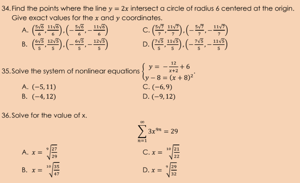 34. Find the points where the line y = 2x intersect a circle of radius 6 centered at the origin.
Give exact values for the x and y coordinates.
(5v6 11v6
11/6
(5/7 11/7)
5/7
11/7
6
B. ().(-, - )
V5 125
В.
6V5
125
'7V5 11/5
11/5
D. (, ). (-, - )
7V5
5
y =
12
+6
35. Solve the system of nonlinear equations
(y – 8 = (x + 8)²
C. (-6,9)
D. (-9,12)
A. (-5,11)
В. (-4, 12)
36. Solve for the value of x.
3xn = 29
n=1
9 27
10 21
A. x =
C. x =
29
22
10 35
B. x =
9 |29
D. x =
47
32
