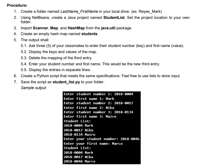 Procedure:
1. Create a folder named LastName_FirstName in your local drive. (ex. Reyes_Mark)
2. Using NetBeans, create a Java project named StudentList. Set the project location to your own
folder.
3. Import Scanner, Map, and HashMap from the java.util package.
4. Create an empty hash map named students.
5. The output shall:
5.1. Ask three (3) of your classmates to enter their student number (key) and first name (value).
5.2. Display the keys and values of the map.
5.3. Delete the mapping of the third entry.
5.4. Enter your student number and first name. This would be the new third entry.
5.5. Display the entries in separate lines.
6. Create a Python script that meets the same specifications. Feel free to use lists to store input.
7. Save the script as student_list.py to your folder.
Sample output:
Enter student number 1: 2018-0004
Enter first name 1: Mark
Enter student number 2: 2018-0017
Enter first name 2: Nika
Enter student number 3: 2018-0134
Enter first name 3: Mairo
Student List:
2018-0004 Mark
2018-0017 Nika
2018-0134 Mairo
Enter your student number: 2018-0046
Enter your first name: Marco
Student List:
2018-0004Mark
2018-0017Nika
2018-0046Marco
