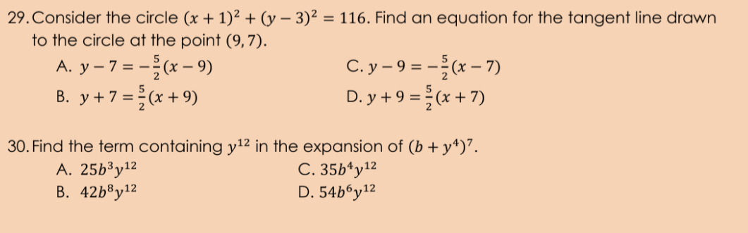 29.Consider the circle (x + 1)² + (y – 3)² = 116. Find an equation for the tangent line drawn
to the circle at the point (9,7).
A. y – 7 = -(x – 9)
B. y+7 =(x+9)
C. y – 9 = -(x – 7)
D. y +9 =(x + 7)
30. Find the term containing y12 in the expansion of (b + y4)".
A. 25b³y12
В. 42b8y12
С. 35b'y12
D. 54b6y12
