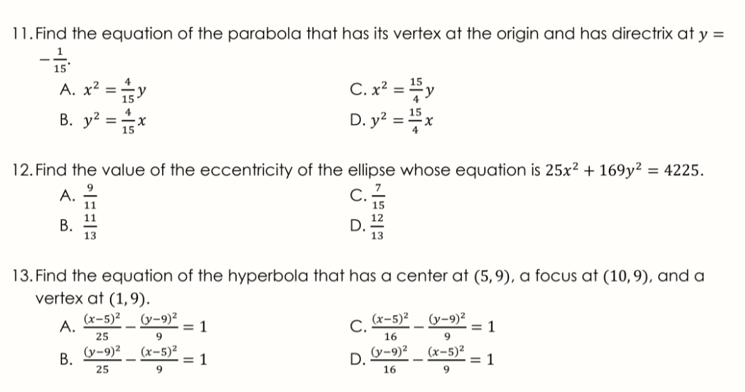 11. Find the equation of the parabola that has its vertex at the origin and has directrix at y =
C. x² = y
D. y? = x
4
15
А. х?
15
4
В. у? 3
12. Find the value of the eccentricity of the ellipse whose equation is 25x² + 169y² = 4225.
9
А.
11
C.
11
В.
13
13. Find the equation of the hyperbola that has a center at (5,9), a focus at (10,9), and a
vertex at (1,9).
A.
(x-5)²
(y-9)²
= 1
С.
(x-5)²
(y-9)²
= 1
25
16
9.
B. V-9)2
25
(x-5)²
= 1
9.
(x-5)²
= 1
9
(y-9)²
D.
16
