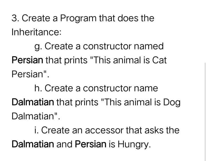 3. Create a Program that does the
Inheritance:
g. Create a constructor named
Persian that prints "This animal is Cat
Persian".
h. Create a constructor name
Dalmatian that prints "This animal is Dog
Dalmatian".
i. Create an accessor that asks the
Dalmatian and Persian is Hungry.
