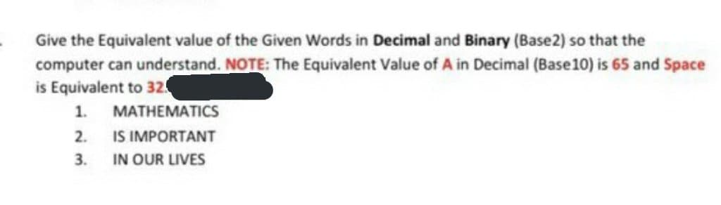 Give the Equivalent value of the Given Words in Decimal and Binary (Base2) so that the
computer can understand. NOTE: The Equivalent Value of A in Decimal (Base10) is 65 and Space
is Equivalent to 32
1.
MATHEMATICS
IS IMPORTANT
IN OUR LIVES
2.
3.
