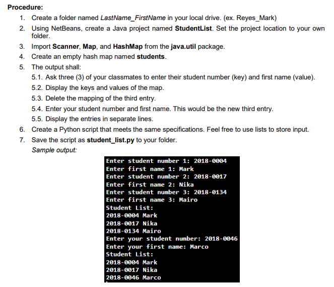 Procedure:
1. Create a folder named LastName_FirstName in your local drive. (ex. Reyes_Mark)
2. Using NetBeans, create a Java project named StudentList. Set the project location to your own
folder.
3. Import Scanner, Map, and HashMap from the java.util package.
4. Create an empty hash map named students.
5. The output shall:
5.1. Ask three (3) of your classmates to enter their student number (key) and first name (value).
5.2. Display the keys and values of the map.
5.3. Delete the mapping of the third entry.
5.4. Enter your student number and first name. This would be the new third entry.
5.5. Display the entries in separate lines.
6. Create a Python script that meets the same specifications. Feel free to use lists to store input.
7. Save the script as student_list.py to your folder.
Sample output:
Enter student number 1: 2018-0004
Enter first name 1: Mark
Enter student number 2: 2018-0017
Enter first name 2: Nika
Enter student number 3: 2018-0134
Enter first name 3: Mairo
Student List:
2018-0004 Mark
2018-0017 Nika
2018-0134 Mairo
Enter your student number: 2018-0046
Enter your first name: Marco
Student List:
2018-0004 Mark
2018-0017Nika
2018-0046 Marco
