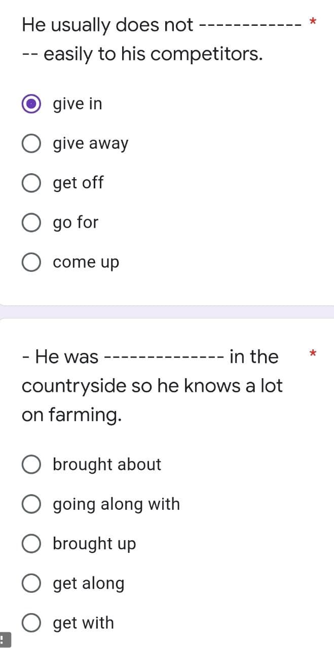 !
He usually does not
-- easily to his competitors.
give in
O give away
O get off
O go for
come up
- He was
in the
countryside so he knows a lot
on farming.
O brought about
O going along with
O brought up
O get along
O get with
*
*