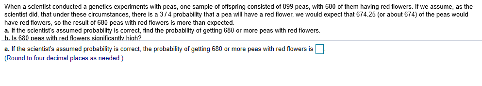 When a scientist conducted a genetics experiments with peas, one sample of offspring consisted of 899 peas, with 680 of them having red flowers. If we assume, as the
scientist did, that under these circumstances, there is a 3/4 probability that a pea will have a red flower, we would expect that 674.25 (or about 674) of the peas would
have red flowers, so the result of 680 peas with red flowers is more than expected.
a. If the scientist's assumed probability is correct, find the probability of getting 680 or more peas with red flowers.
b. Is 680 peas with red flowers sianificantlv hiah?
a. If the scientist's assumed probability is correct, the probability of getting 680 or more peas with red flowers is
(Round to four decimal places as needed.)
