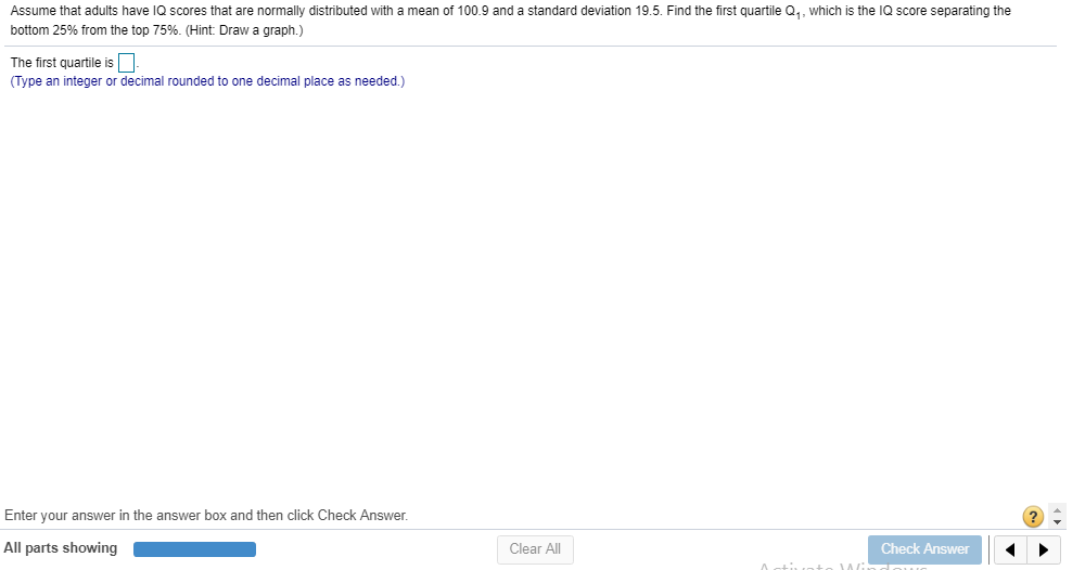 Assume that adults have lQ scores that are normally distributed with a mean of 100.9 and a standard deviation 19.5. Find the first quartile Q,, which is the IQ score separating the
bottom 25% from the top 75%. (Hint Draw a graph.)
The first quartile is
(Type an integer or decimal rounded to one decimal place as needed.)
Enter your answer in the answer box and then click Check Answer.
All parts showing
Clear All
Check Answer
