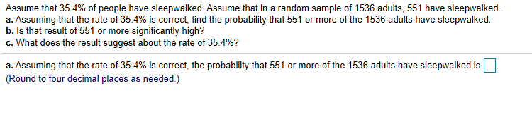 Assume that 35.4% of people have sleepwalked. Assume that in a random sample of 1536 adults, 551 have sleepwalked.
a. Assuming that the rate of 354% is correct, find the probability that 551 or more of the 1536 adults have sleepwalked.
b. Is that result of 551 or more significantly high?
C. What does the result suggest about the rate of 35.4%?
a Assuming that the rate of 354% is correct, the probability that 551 or more of the 1536 adults have sleepwalked is
(Round to four decimal places as needed.)
