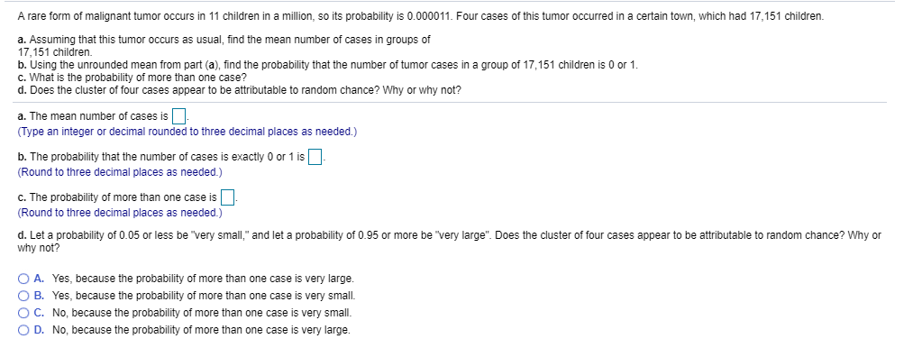 A rare form of malignant tumor occurs in 11 children in a million, so its probability is 0.000011. Four cases of this tumor occurred in a certain town, which had 17,151 children.
a. Assuming that this tumor occurs as usual, find the mean number of cases in groups of
17,151 children
b. Using the unrounded mean from part (a), find the probability that the number of tumor cases in a group of 17,151 children is 0 or 1.
C. What is the probability of more than one case?
d. Does the cluster of four cases appear to be attributable to random chance? Why or why not?
a. The mean number of cases is
Type an integer or decimal rounded to three decimal places as needed.)
b. The probability that the number of cases is exactly 0 or 1 is
(Round to three decimal places as needed.)
c. The probability of more than one case is
(Round to three decimal places as needed.)
d. Let a probability of 0.05 or less be very small," and let a probability of 0.95 or more be very large". Does the cluster of four cases appear to be attributable to random chance? Why or
why not?
o A. Yes, because the probability of more than one case is very large.
O B. Yes, because the probability of more than one case is very small
O C. No, because the probability of more than one case is very small
O D. No, because the probability of more than one case is very large.
