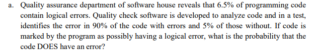 Quality assurance department of software house reveals that 6.5% of programming code
contain logical errors. Quality check software is developed to analyze code and in a test,
identifies the error in 90% of the code with errors and 5% of those without. If code is
marked by the program as possibly having a logical error, what is the probability that the
code DOES have an error?
