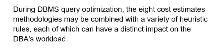 During DBMS query optimization,
the eight cost estimates
methodologies may be combined with a variety of heuristic
rules, each of which can have a distinct impact on the
DBA's workload.