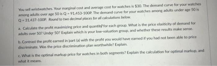 You sell wristwatches. Your marginal cost and average cost for watches is $30. The demand curve for your watches
among adults over age 50 is Q = 91,453-100P. The demand curve for your watches among adults under age 50 is
Q- 31,437-100P. Round to two decimal places for all calculations below.
a. Calculate the profit maximizing price and quantity for each group. What is the price elasticity of demand for
adults over 50? Under 50? Explain which is your low-valuation group, and whether these results make sense.
b. Contrast the profit earned in part (a) with the profit you would have earned if you had not been able to price
discriminate. Was the price discrimination plan worthwhile? Explain.
c. What is the optimal markup price for watches in both segments? Explain the calculation for optimal markup, and
what it means.
