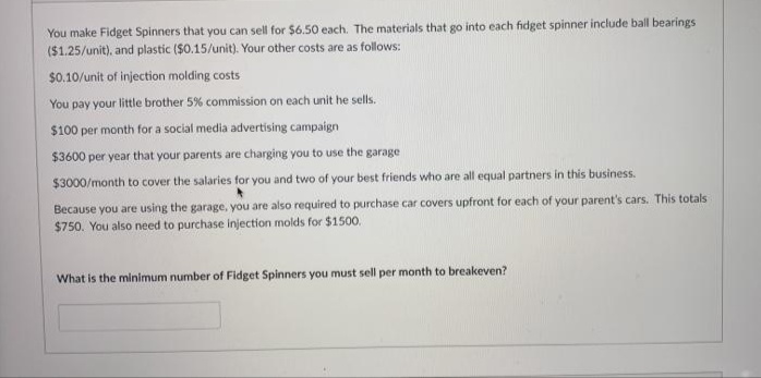 You make Fidget Spinners that you can sell for $6.50 each. The materials that go into each fidget spinner include ball bearings
($1.25/unit), and plastic ($0.15/unit). Your other costs are as follows:
$0.10/unit of injection molding costs
You pay your little brother 5% commission on each unit he sells.
$100 per month for a social media advertising campaign
$3600 per year that your parents are charging you to use the garage
$3000/month to cover the salaries for you and two of your best friends who are all equal partners in this business.
Because you are using the garage, you are also required to purchase car covers upfront for each of your parent's cars. This totals
$750. You also need to purchase injection molds for $1500.
What is the minimum number of Fidget Spinners you must sell per month to breakeven?
