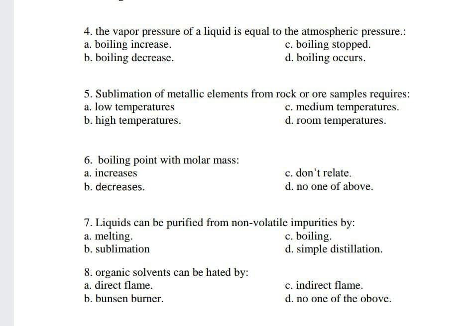 4. the vapor pressure of a liquid is equal to the atmospheric pressure.:
a. boiling increase.
b. boiling decrease.
c. boiling stopped.
d. boiling occurs.
5. Sublimation of metallic elements from rock or ore samples requires:
a. low temperatures
b. high temperatures.
c. medium temperatures.
d. room temperatures.
6. boiling point with molar mass:
a. increases
c. don't relate.
b. decreases.
d. no one of above.
7. Liquids can be purified from non-volatile impurities by:
a. melting.
b. sublimation
c. boiling.
d. simple distillation.
8. organic solvents can be hated by:
a. direct flame.
c. indirect flame.
b. bunsen burner.
d. no one of the obove.
