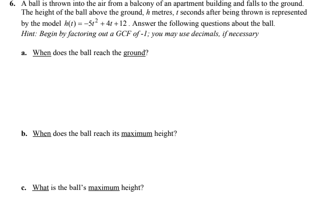 6. A ball is thrown into the air from a balcony of an apartment building and falls to the ground.
The height of the ball above the ground, h metres, t seconds after being thrown is represented
by the model h(t) = -5t? + 41 + 12. Answer the following questions about the ball.
Hint: Begin by factoring out a GCF of -1; you may use decimals, if necessary
a. When does the ball reach the ground?
b. When does the ball reach its maximum height?
c. What is the ball's maximum height?
