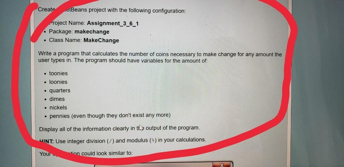 Create
etBeans project with the following configuration:
Project Name: Assignment_3_6_1
Package: makechange
• Class Name: MakeChange
Write a program that calculates the number of coins necessary to make change for any amount the
user types in. The program should have variables for the amount of:
• toonies
• loonies
quarters
• dimes
nickels
pennies (even though they don't exist any more)
Display all of the information clearly in tl.e output of the program.
HINT: Use integer division (/) and modulus (8) in your calculations.
Your
tion could look similar to:

