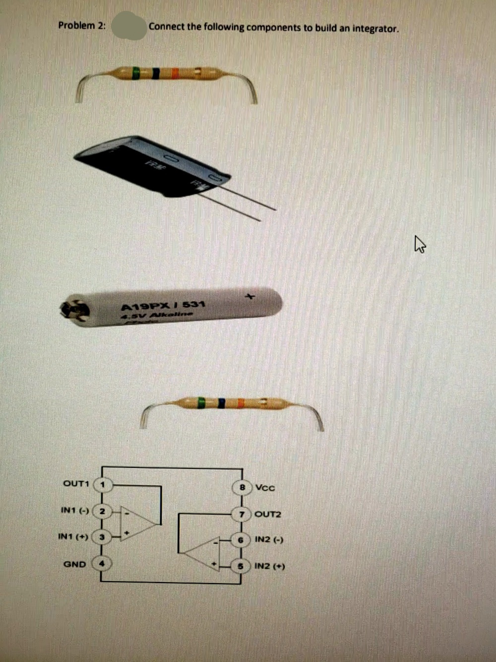 Problem 2:
Connect the following components to build an integrator.
A19PX I 531
OUT1
Vcc
IN1 (-) 2
7 OUT2
IN1 (+)
3.
IN2 (-)
GND
IN2 (+)
