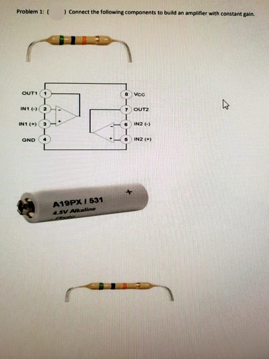 Problem 1: (
) Connect the following components to build an amplifier with constant gain.
OUT1
1
8 Vcc
IN1 (-) 2
7 OUT2
IN1 (+)
6
IN2 (-)
GND
5 IN2 (+)
A19PX/ 531
4.5V Alkaline
