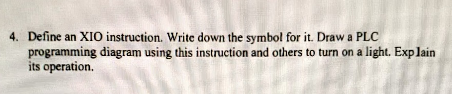 4. Define an XIO instruction. Write down the symbol for it. Draw a PLC
programming diagram using this instruction and others to turn on a light. Explain
its operation.
