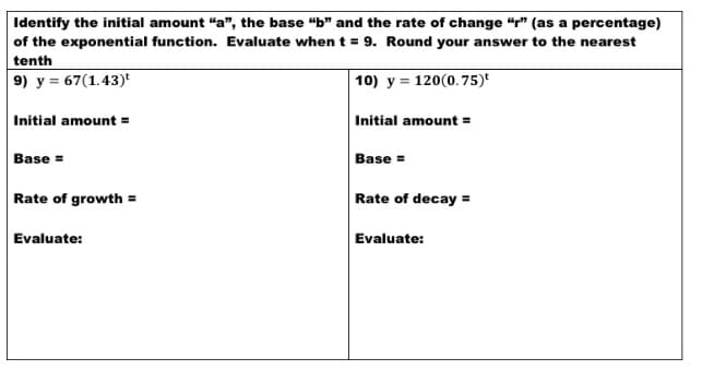 Identify the initial amount "a", the base "b" and the rate of change “r" (as a percentage)
of the exponential function. Evaluate when t = 9. Round your answer to the nearest
tenth
9) y = 67(1.43)'
10) y = 120(0.75)'
Initial amount =
Initial amount =
Base =
Base =
Rate of growth =
Rate of decay =
Evaluate:
Evaluate:
