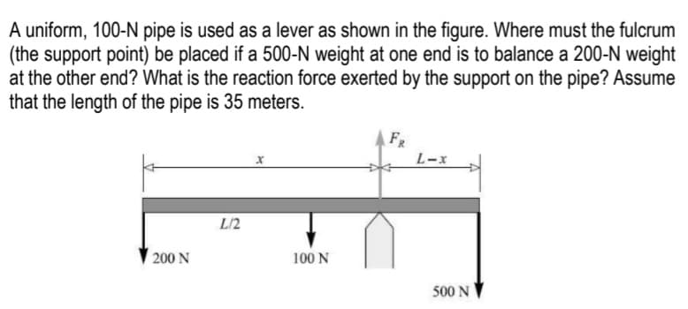 A uniform, 100-N pipe is used as a lever as shown in the figure. Where must the fulcrum
(the support point) be placed if a 500-N weight at one end is to balance a 200-N weight
at the other end? What is the reaction force exerted by the support on the pipe? Assume
that the length of the pipe is 35 meters.
FR
L-x
L/2
200 N
100 N
500 N
