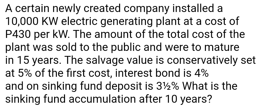 A certain newly created company installed a
10,000 KW electric generating plant at a cost of
P430 per kW. The amount of the total cost of the
plant was sold to the public and were to mature
in 15 years. The salvage value is conservatively set
at 5% of the first cost, interest bond is 4%
and on sinking fund deposit is 3½% What is the
sinking fund accumulation after 10 years?
